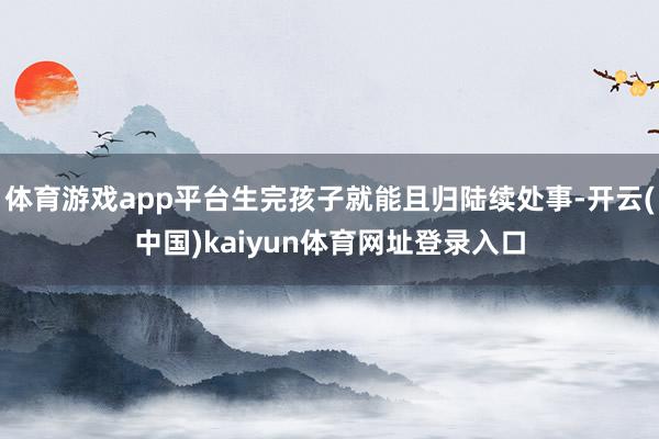 体育游戏app平台生完孩子就能且归陆续处事-开云(中国)kaiyun体育网址登录入口