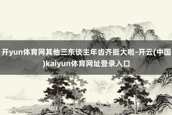 开yun体育网其他三东谈主年齿齐挺大啦-开云(中国)kaiyun体育网址登录入口