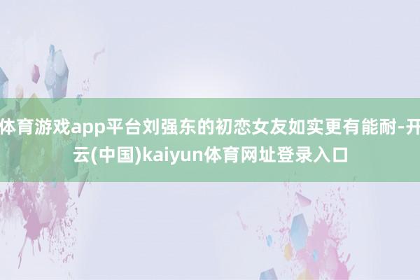 体育游戏app平台刘强东的初恋女友如实更有能耐-开云(中国)kaiyun体育网址登录入口