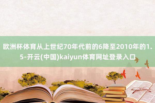 欧洲杯体育从上世纪70年代前的6降至2010年的1.5-开云(中国)kaiyun体育网址登录入口