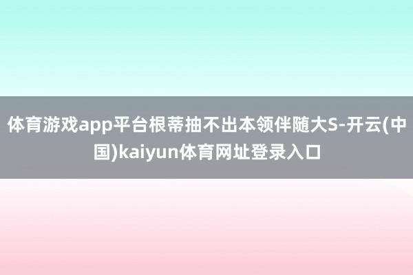 体育游戏app平台根蒂抽不出本领伴随大S-开云(中国)kaiyun体育网址登录入口