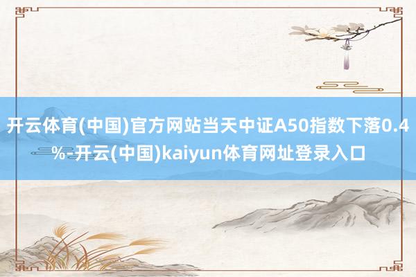 开云体育(中国)官方网站当天中证A50指数下落0.4%-开云(中国)kaiyun体育网址登录入口