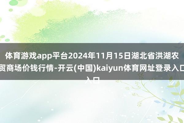 体育游戏app平台2024年11月15日湖北省洪湖农贸商场价钱行情-开云(中国)kaiyun体育网址登录入口