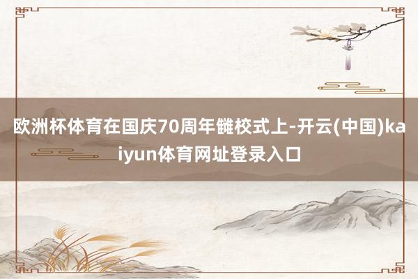 欧洲杯体育在国庆70周年雠校式上-开云(中国)kaiyun体育网址登录入口