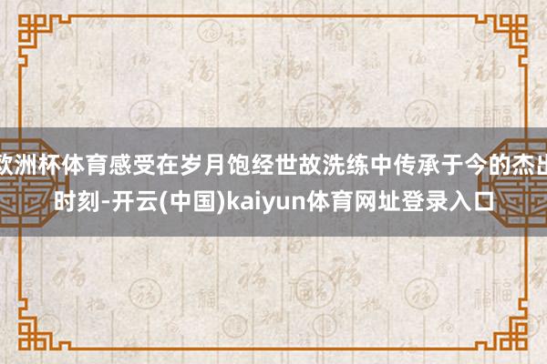 欧洲杯体育感受在岁月饱经世故洗练中传承于今的杰出时刻-开云(中国)kaiyun体育网址登录入口