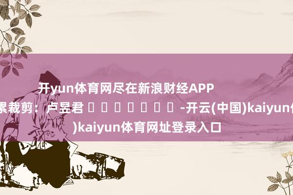 开yun体育网尽在新浪财经APP            						拖累裁剪：卢昱君 							-开云(中国)kaiyun体育网址登录入口