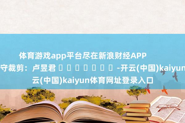 体育游戏app平台尽在新浪财经APP            						职守裁剪：卢昱君 							-开云(中国)kaiyun体育网址登录入口