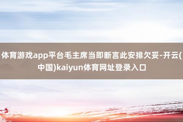 体育游戏app平台毛主席当即断言此安排欠妥-开云(中国)kaiyun体育网址登录入口