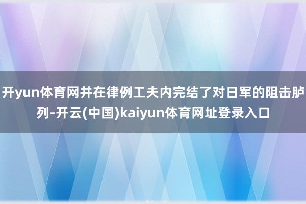 开yun体育网并在律例工夫内完结了对日军的阻击胪列-开云(中国)kaiyun体育网址登录入口