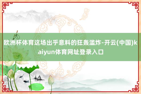 欧洲杯体育这场出乎意料的狂轰滥炸-开云(中国)kaiyun体育网址登录入口