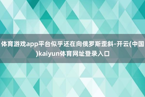 体育游戏app平台似乎还在向俄罗斯歪斜-开云(中国)kaiyun体育网址登录入口