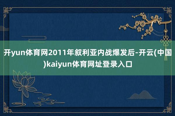 开yun体育网2011年叙利亚内战爆发后-开云(中国)kaiyun体育网址登录入口