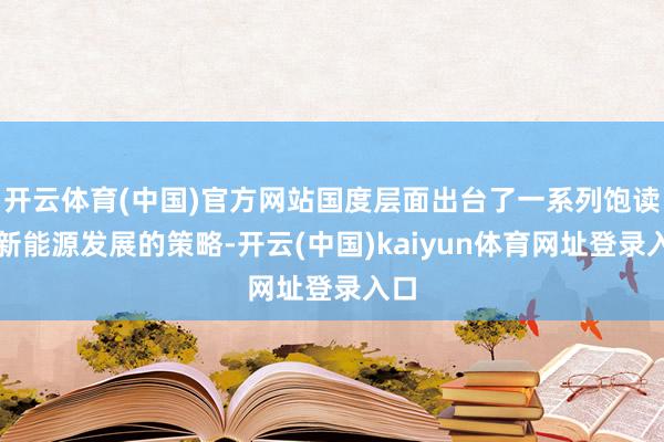 开云体育(中国)官方网站国度层面出台了一系列饱读动新能源发展的策略-开云(中国)kaiyun体育网址登录入口