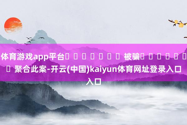 体育游戏app平台							被骗							聚合此案-开云(中国)kaiyun体育网址登录入口