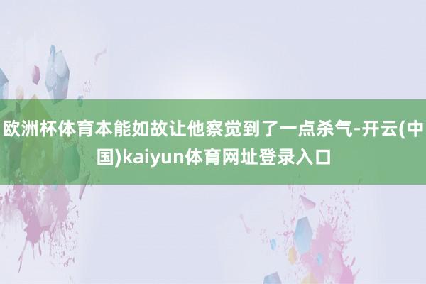 欧洲杯体育本能如故让他察觉到了一点杀气-开云(中国)kaiyun体育网址登录入口