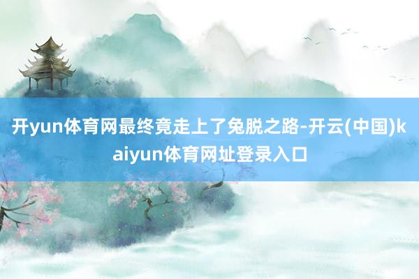 开yun体育网最终竟走上了兔脱之路-开云(中国)kaiyun体育网址登录入口