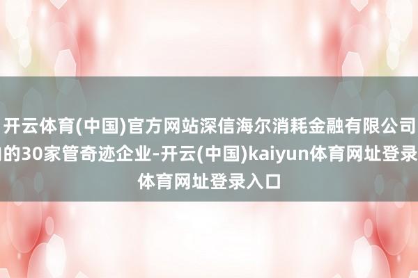 开云体育(中国)官方网站深信海尔消耗金融有限公司在内的30家管奇迹企业-开云(中国)kaiyun体育网址登录入口